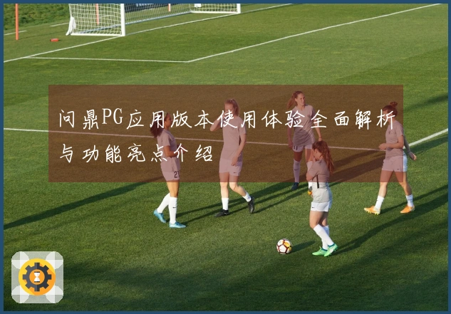 问鼎PG应用版本使用体验全面解析与功能亮点介绍